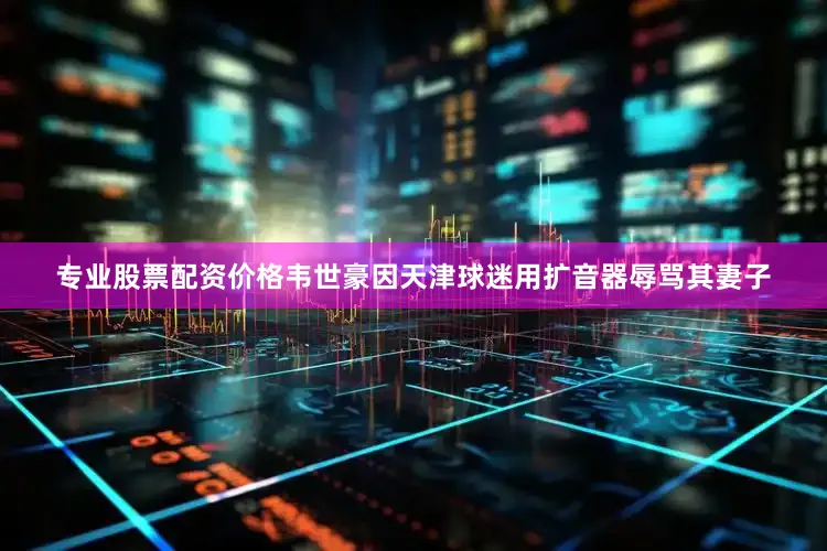 专业股票配资价格韦世豪因天津球迷用扩音器辱骂其妻子