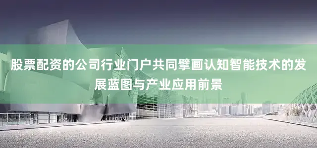 股票配资的公司行业门户共同擘画认知智能技术的发展蓝图与产业应用前景