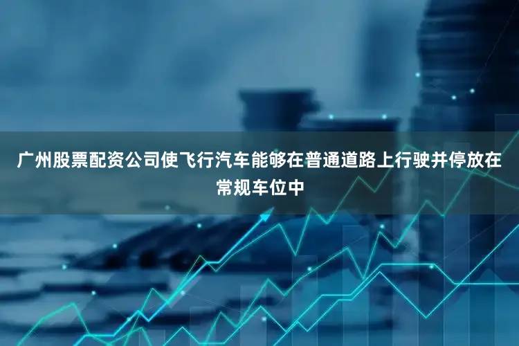 广州股票配资公司使飞行汽车能够在普通道路上行驶并停放在常规车位中