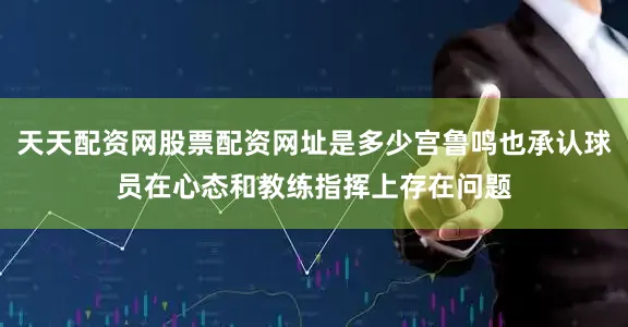 天天配资网股票配资网址是多少宫鲁鸣也承认球员在心态和教练指挥上存在问题