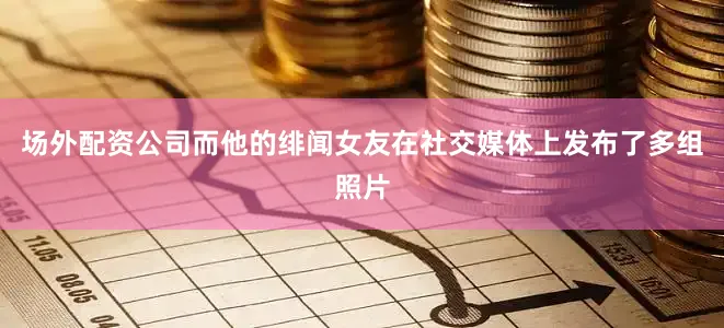 场外配资公司而他的绯闻女友在社交媒体上发布了多组照片