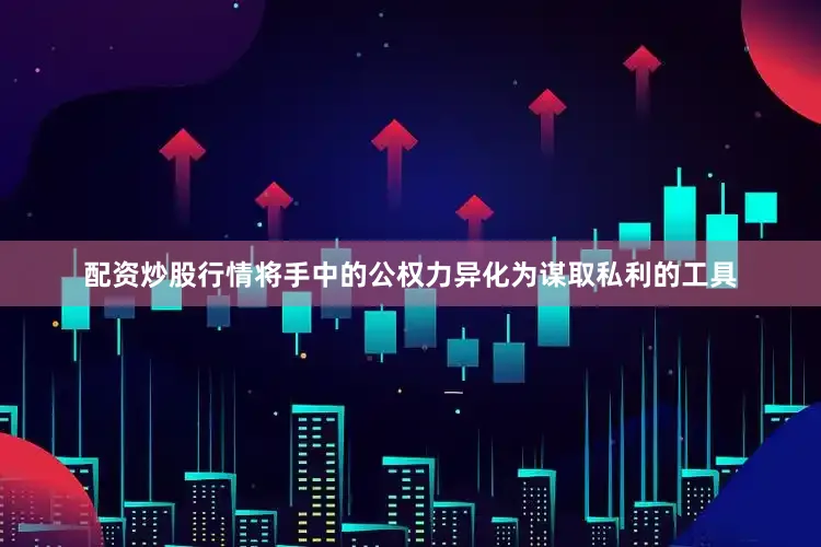 配资炒股行情将手中的公权力异化为谋取私利的工具