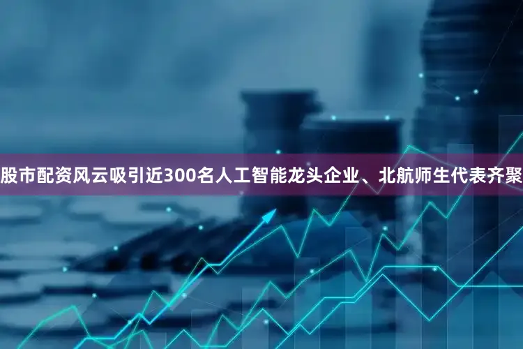 股市配资风云吸引近300名人工智能龙头企业、北航师生代表齐聚