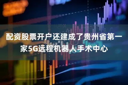 配资股票开户还建成了贵州省第一家5G远程机器人手术中心