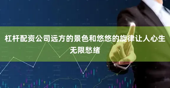 杠杆配资公司远方的景色和悠悠的旋律让人心生无限愁绪