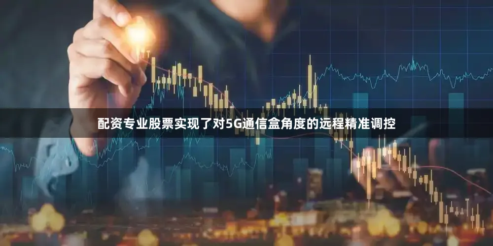 配资专业股票实现了对5G通信盒角度的远程精准调控