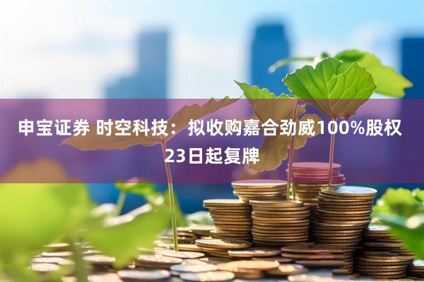 申宝证券 时空科技：拟收购嘉合劲威100%股权 23日起复牌