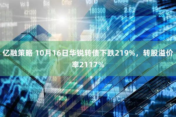 亿融策略 10月16日华锐转债下跌219%，转股溢价率2117%