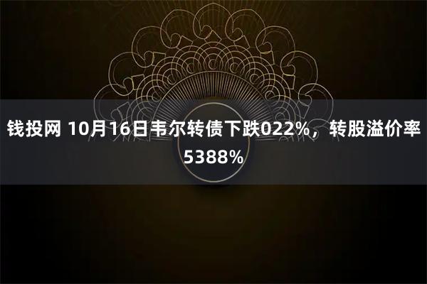 钱投网 10月16日韦尔转债下跌022%，转股溢价率5388%