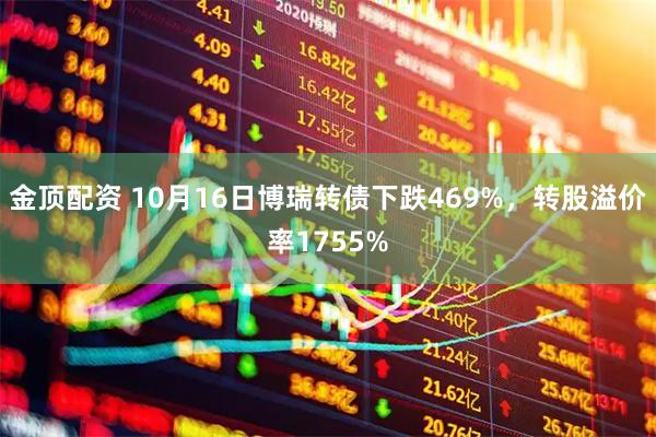 金顶配资 10月16日博瑞转债下跌469%，转股溢价率1755%