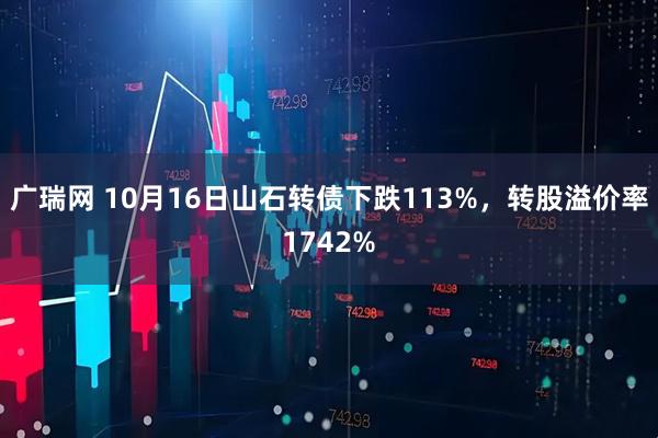 广瑞网 10月16日山石转债下跌113%，转股溢价率1742%