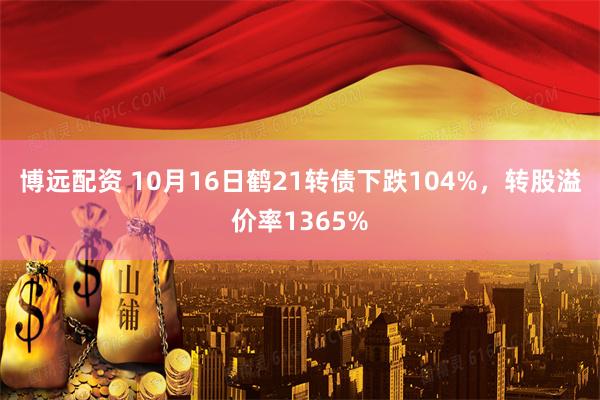 博远配资 10月16日鹤21转债下跌104%，转股溢价率1365%