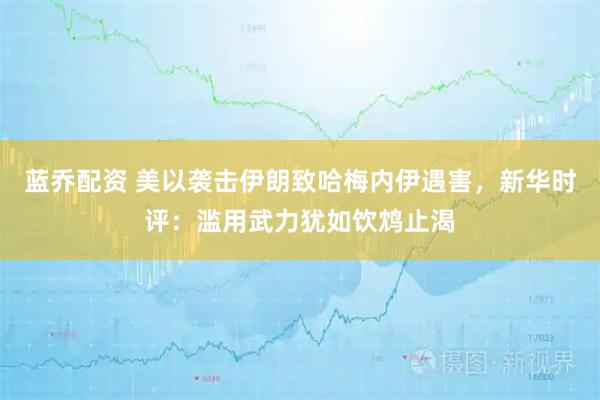蓝乔配资 美以袭击伊朗致哈梅内伊遇害，新华时评：滥用武力犹如饮鸩止渴