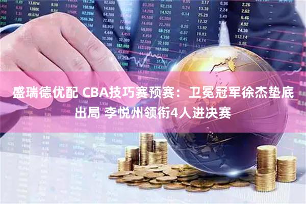 盛瑞德优配 CBA技巧赛预赛：卫冕冠军徐杰垫底出局 李悦州领衔4人进决赛