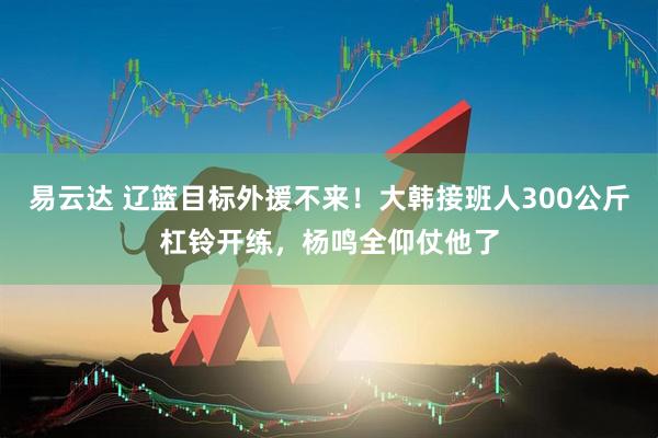 易云达 辽篮目标外援不来！大韩接班人300公斤杠铃开练，杨鸣全仰仗他了