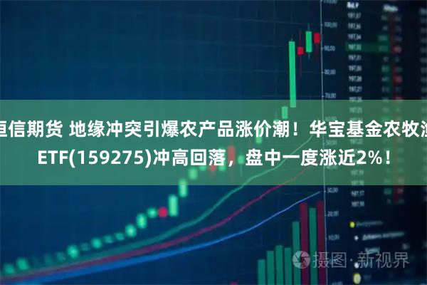 恒信期货 地缘冲突引爆农产品涨价潮！华宝基金农牧渔ETF(159275)冲高回落，盘中一度涨近2%！
