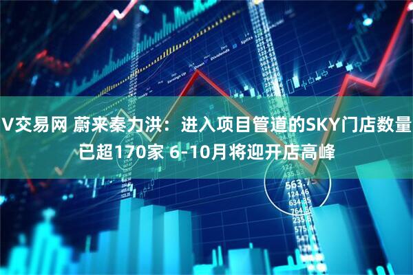 V交易网 蔚来秦力洪：进入项目管道的SKY门店数量已超170家 6-10月将迎开店高峰