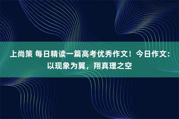 上尚策 每日精读一篇高考优秀作文！今日作文：以现象为翼，翔真理之空