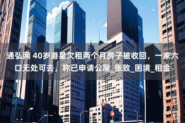 通弘网 40岁港星欠租两个月房子被收回，一家六口无处可去，称已申请公屋_张致_困境_租金