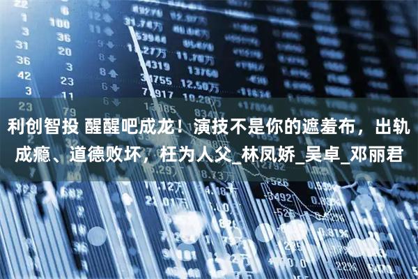 利创智投 醒醒吧成龙！演技不是你的遮羞布，出轨成瘾、道德败坏，枉为人父_林凤娇_吴卓_邓丽君