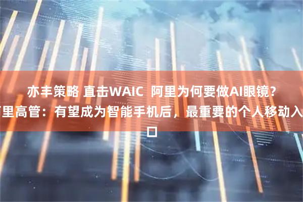 亦丰策略 直击WAIC  阿里为何要做AI眼镜？阿里高管：有望成为智能手机后，最重要的个人移动入口