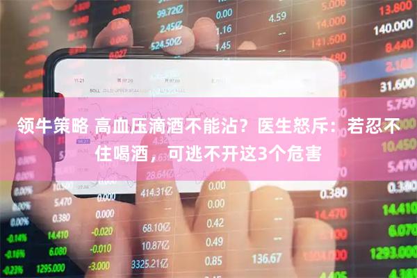 领牛策略 高血压滴酒不能沾？医生怒斥：若忍不住喝酒，可逃不开这3个危害