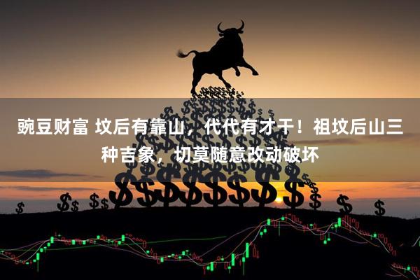 豌豆财富 坟后有靠山，代代有才干！祖坟后山三种吉象，切莫随意改动破坏